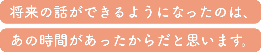 将来の話ができるようになったのは、あの時間があったからだと思います。
